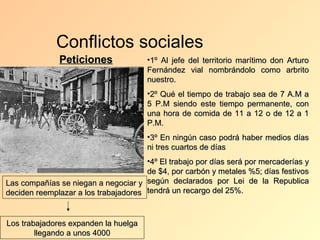 Conflictos sociales
              Peticiones               •1º Al jefe del territorio marítimo don Arturo
                                       Fernández vial nombrándolo como arbrito
                                       nuestro.
                                       •2º Qué el tiempo de trabajo sea de 7 A.M a
                                       5 P.M siendo este tiempo permanente, con
                                       una hora de comida de 11 a 12 o de 12 a 1
                                       P.M.
                                       •3º En ningún caso podrá haber medios días
                                       ni tres cuartos de días
                                      •4º El trabajo por días será por mercaderías y
                                      de $4, por carbón y metales %5; días festivos
Las compañías se niegan a negociar y según declarados por Lei de la Republica
deciden reemplazar a los trabajadores tendrá un recargo del 25%.


Los trabajadores expanden la huelga
        llegando a unos 4000
 