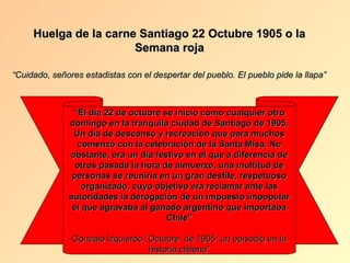 Huelga de la carne Santiago 22 Octubre 1905 o la
                       Semana roja

“Cuidado, señores estadistas con el despertar del pueblo. El pueblo pide la llapa”



               “El día 22 de octubre se inicio como cualquier otro
              domingo en la tranquila ciudad de Santiago de 1905.
               Un día de descanso y recreación que para muchos
                 comenzó con la celebración de la Santa Misa. No
              obstante, era un día festivo en el que a diferencia de
                otros pasada la hora de almuerzo, una multitud de
               personas se reuniría en un gran desfile, respetuoso
                  organizado, cuyo objetivo era reclamar ante las
              autoridades la derogación de un impuesto impopular
               el que agravaba al ganado argentino que importaba
                                      Chile”

               Gonzalo Izquierdo “Octubre de 1905: un episodio en la
                                  historia chilena”
 
