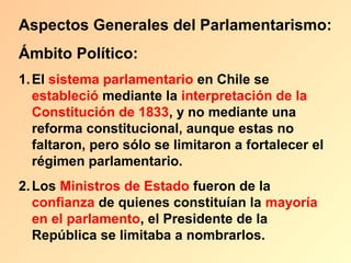 Aspectos Generales del Parlamentarismo:
Ámbito Político:
1. El sistema parlamentario en Chile se
   estableció mediante la interpretación de la
   Constitución de 1833, y no mediante una
   reforma constitucional, aunque estas no
   faltaron, pero sólo se limitaron a fortalecer el
   régimen parlamentario.
2. Los Ministros de Estado fueron de la
   confianza de quienes constituían la mayoría
   en el parlamento, el Presidente de la
   República se limitaba a nombrarlos.
 