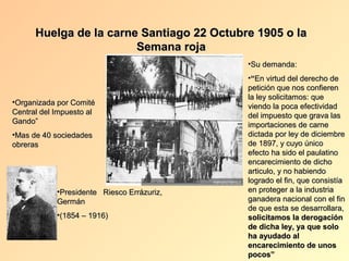 Huelga de la carne Santiago 22 Octubre 1905 o la
                        Semana roja
                                            •Su demanda:
                                            •“En virtud del derecho de
                                            petición que nos confieren
                                            la ley solicitamos: que
•Organizada por Comité
                                            viendo la poca efectividad
Central del Impuesto al                     del impuesto que grava las
Gando”                                      importaciones de carne
•Mas de 40 sociedades                       dictada por ley de diciembre
obreras                                     de 1897, y cuyo único
                                            efecto ha sido el paulatino
                                            encarecimiento de dicho
                                            articulo, y no habiendo
                                            logrado el fin, que consistía
            •Presidente Riesco Errázuriz,   en proteger a la industria
            Germán                          ganadera nacional con el fin
                                            de que esta se desarrollara,
            •(1854 – 1916)                  solicitamos la derogación
                                            de dicha ley, ya que solo
                                            ha ayudado al
                                            encarecimiento de unos
                                            pocos”
 