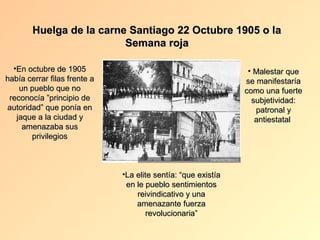 Huelga de la carne Santiago 22 Octubre 1905 o la
                          Semana roja

  •En octubre de 1905                                           • Malestar que
había cerrar filas frente a                                    se manifestaría
    un pueblo que no                                           como una fuerte
 reconocía ”principio de                                         subjetividad:
autoridad” que ponía en                                           patronal y
   jaque a la ciudad y                                            antiestatal
     amenazaba sus
       privilegios



                              •La elite sentía: “que existía
                               en le pueblo sentimientos
                                  reivindicativo y una
                                  amenazante fuerza
                                     revolucionaria”
 