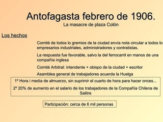 Antofagasta febrero de 1906.
                                La masacre de plaza Colón

Los hechos
                 Comité de todos lo gremios de la ciudad envía nota circular a todos lo
                 empresarios industriales, administradores y contratistas.
                 La respuesta fue favorable, salvo la del ferrocarril en manos de una
                 compañía inglesa
                 Comité Arbitral: intendente + obispo de la ciudad + escritor
                 Asamblea general de trabajadores acuerda la Huelga
     1º Hora i media de almuerzo, sin suprimir el cuarto de hora para hacer onces...
    2º 20% de aumento en el salario de los trabajadores de la Compañía Chilena de
                                        Salitre

                     Participación: cerca de 6 mil personas
 