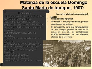 Matanza de la escuela Domingo
                Santa María de Iquique, 1907:
                 Demandas:                            La mayor violencia en contra del
• Reajuste salarial: salarios calculados a     pueblo
un cambio de 18 peniques.                    • Huelga obrera y popular.
• Cambio de las fichas con que se            • Participan la mayor parte de los gremios
pagaban los salarios en las oficinas por        organizados de Iquique.
su valor nominal en dinero sin ningún        • El movimiento tuvo las características
descuento.                                      de una huelga general ya que en el
• Libre comercio en las oficinas                censo de ese año se contabilizaba
                                                43.400 trabajadores en las diversas
salitreras.
                                                oficinas de la provincia.
• Control de pesos y medidas en las
pulperías.
• Prohibición de arrojar el caliche de
baja ley a la rampla para después
utilizarlo y elaborarlo sin pago al
trabajador.
• Medidas de seguridad.
• Locales para escuelas.
• indemnización en caso de despido.
 