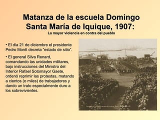 Matanza de la escuela Domingo
         Santa María de Iquique, 1907:
                       La mayor violencia en contra del pueblo


• El día 21 de diciembre el presidente
Pedro Montt decreta “estado de sitio”.
• El general Silva Renard,
comandando las unidades militares,
bajo instrucciones del Ministro del
Interior Rafael Sotomayor Gaete,
ordenó reprimir las protestas, matando
a cientos (o miles) de trabajadores y
dando un trato especialmente duro a
los sobrevivientes.
 