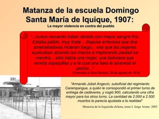 Matanza de la escuela Domingo
Santa María de Iquique, 1907:
         La mayor violencia en contra del pueblo


 “...nunca recuerdo haber obrado con mayor sangre fría.
   Estaba pálido, muy triste... dispuse entonces que dos
   ametralladoras hicieran fuego... eso que las mujeres
  suplicaban alzando las manos e implorando piedad es
     mentira... sólo había una mujer, una boliviana que
    vendía sopaipillas y a la cual una bala le atravesó el
                          pecho...”
                       Entrevista a Silva Renard, 28 de agosto de 1918.


                      “Armando Jobet Angevin, suboficial del regimiento
                   Carampangue, a quién le correspondió el primer turno de
                   entrega de cadáveres, y cogió 900, calculando una cifra
                   mayor para los otros turno. La cantidad de 2.000 a 2.500
                          muertos le parecía ajustada a la realidad”
                             Memoria de la Izquierda chilena, tomo I. Jorge Arrate. 2003
 