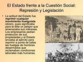 El Estado frente a la Cuestión Social:
           Represión y Legislación
• La actitud del Estado fue
  reprimir cualquier
  movimiento huelguista
  obrero, pues significaba
  para la élite un peligro que
  amenazaba sus intereses.
  Los empresarios pedían
  protección de sus
  propiedades y el Estado
  enviaba al ejército para
  reprimir a punta de balas
  las huelgas de hombres
  desarmados que
  reclamaban condiciones
  laborales más humanas.
 