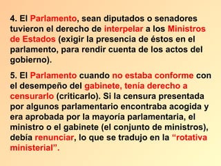 4. El Parlamento, sean diputados o senadores
tuvieron el derecho de interpelar a los Ministros
de Estados (exigir la presencia de éstos en el
parlamento, para rendir cuenta de los actos del
gobierno).
5. El Parlamento cuando no estaba conforme con
el desempeño del gabinete, tenía derecho a
censurarlo (criticarlo). Si la censura presentada
por algunos parlamentario encontraba acogida y
era aprobada por la mayoría parlamentaria, el
ministro o el gabinete (el conjunto de ministros),
debía renunciar, lo que se tradujo en la “rotativa
ministerial”.
 