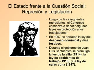 El Estado frente a la Cuestión Social:
       Represión y Legislación
                  • Luego de las sangrientas
                    represiones, el Congreso
                    comienza a debatir algunas
                    leyes en protección a los
                    trabajadores.
                  • En 1907 se aprueba la ley del
                    descanso dominical y días
                    festivos.
                  • Durante el gobierno de Juan
                    Luis Sanfuentes se promulga
                    la ley de la silla (1914), la
                    ley de accidentes de
                    trabajo (1916), y la ley de
                    salas cuna (1917).
 
