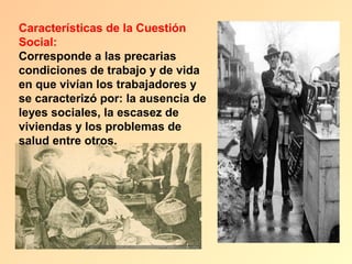 Características de la Cuestión
Social:
Corresponde a las precarias
condiciones de trabajo y de vida
en que vivían los trabajadores y
se caracterizó por: la ausencia de
leyes sociales, la escasez de
viviendas y los problemas de
salud entre otros.
 
