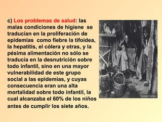 c) Los problemas de salud: las
malas condiciones de higiene se
traducían en la proliferación de
epidemias como fiebre la tifoidea,
la hepatitis, el cólera y otras, y la
pésima alimentación no sólo se
traducía en la desnutrición sobre
todo infantil, sino en una mayor
vulnerabilidad de este grupo
social a las epidemias, y cuyas
consecuencia eran una alta
mortalidad sobre todo infantil, la
cual alcanzaba el 60% de los niños
antes de cumplir los siete años.
 