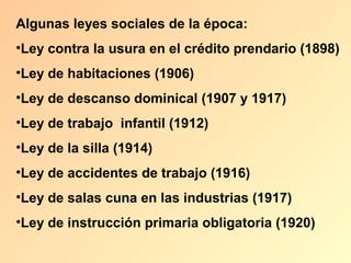 Algunas leyes sociales de la época:
•Ley contra la usura en el crédito prendario (1898)
•Ley de habitaciones (1906)
•Ley de descanso dominical (1907 y 1917)
•Ley de trabajo infantil (1912)
•Ley de la silla (1914)
•Ley de accidentes de trabajo (1916)
•Ley de salas cuna en las industrias (1917)
•Ley de instrucción primaria obligatoria (1920)
 
