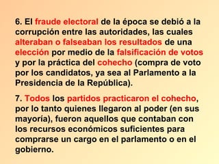 6. El fraude electoral de la época se debió a la
corrupción entre las autoridades, las cuales
alteraban o falseaban los resultados de una
elección por medio de la falsificación de votos
y por la práctica del cohecho (compra de voto
por los candidatos, ya sea al Parlamento a la
Presidencia de la República).
7. Todos los partidos practicaron el cohecho,
por lo tanto quienes llegaron al poder (en sus
mayoría), fueron aquellos que contaban con
los recursos económicos suficientes para
comprarse un cargo en el parlamento o en el
gobierno.
 