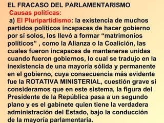 EL FRACASO DEL PARLAMENTARISMO
 Causas políticas:
 a) El Pluripartidismo: la existencia de muchos
partidos políticos incapaces de hacer gobierno
por sí solos, los llevó a formar “matrimonios
políticos” , como la Alianza o la Coalición, las
cuales fueron incapaces de mantenerse unidas
cuando fueron gobiernos, lo cual se tradujo en la
inexistencia de una mayoría sólida y permanente
en el gobierno, cuya consecuencia más evidente
fue la ROTATIVA MINISTERIAL, cuestión grave si
consideramos que en este sistema, la figura del
Presidente de la República pasa a un segundo
plano y es el gabinete quien tiene la verdadera
administración del Estado, bajo la conducción
de la mayoría parlamentaria.
 