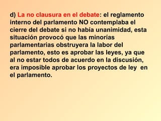 d) La no clausura en el debate: el reglamento
interno del parlamento NO contemplaba el
cierre del debate si no había unanimidad, esta
situación provocó que las minorías
parlamentarias obstruyera la labor del
parlamento, esto es aprobar las leyes, ya que
al no estar todos de acuerdo en la discusión,
era imposible aprobar los proyectos de ley en
el parlamento.
 