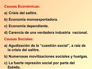 Causas Económicas:
a) Crisis del salitre.
b) Economía monoexportadora.
c) Economía dependiente.
d) Carencia de una verdadera industria nacional.
Causas Sociales:
a) Agudización de la “cuestión social”, a raíz de
  la crisis del salitre.
b) Numerosas movilizaciones sociales y huelgas.
c) La fuerte represión social por parte del
  Estado.
 