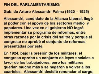 FIN DEL PARLAMENTARISMO:
Gob. de Arturo Alessandri Palma (1920 – 1925)
Alessandri, candidato de la Alianza Liberal, llegó
al poder con el apoyo de los sectores medio y
populares. Una vez en el gobierno NO logró
implementar su programa de reformas, entre
otras razones por la crisis del salitre y porque el
congreso no aprobó el conjunto de reformas
presentadas por éste.
En 1924, bajo la presión de los militares, el
congreso aprobó un conjunto de leyes sociales a
favor de los trabajadores, pero los militares
querían mucho más y se negaron a volver a los
cuarteles. Alessandri decidió renunciar al cargo,
 