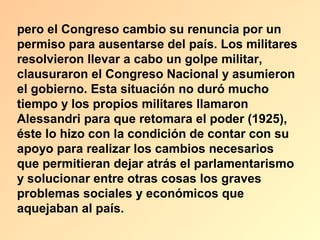 pero el Congreso cambio su renuncia por un
permiso para ausentarse del país. Los militares
resolvieron llevar a cabo un golpe militar,
clausuraron el Congreso Nacional y asumieron
el gobierno. Esta situación no duró mucho
tiempo y los propios militares llamaron
Alessandri para que retomara el poder (1925),
éste lo hizo con la condición de contar con su
apoyo para realizar los cambios necesarios
que permitieran dejar atrás el parlamentarismo
y solucionar entre otras cosas los graves
problemas sociales y económicos que
aquejaban al país.
 