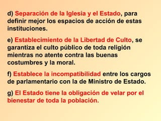 d) Separación de la Iglesia y el Estado, para
definir mejor los espacios de acción de estas
instituciones.
e) Establecimiento de la Libertad de Culto, se
garantiza el culto público de toda religión
mientras no atente contra las buenas
costumbres y la moral.
f) Establece la incompatibilidad entre los cargos
de parlamentario con la de Ministro de Estado.
g) El Estado tiene la obligación de velar por el
bienestar de toda la población.
 
