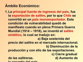 Ámbito Económico:
1. La principal fuente de ingresos del país, fue
   la exportación de salitre, por lo que Chile se
   convirtió en un país monoexportador. Esta
   condición de vulnerabilidad quedó de
   manifiesto cuando en plena Primera Guerra
   Mundial (1914 – 1918), se inventó el salitre
   sintético, lo cual se tradujo en:
                        a) Baja sostenida del
   precio del salitre en el mercado internacional.
                              b) Disminución de la
   producción y con ello de las exportaciones.
                                  c) Cierre gradual
   de las salitreras.                d) Aumento de
 