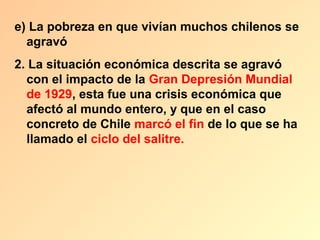 e) La pobreza en que vivían muchos chilenos se
  agravó
2. La situación económica descrita se agravó
  con el impacto de la Gran Depresión Mundial
  de 1929, esta fue una crisis económica que
  afectó al mundo entero, y que en el caso
  concreto de Chile marcó el fin de lo que se ha
  llamado el ciclo del salitre.
 