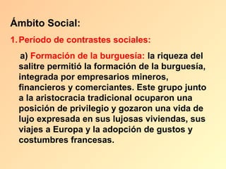 Ámbito Social:
1. Período de contrastes sociales:
   a) Formación de la burguesía: la riqueza del
  salitre permitió la formación de la burguesía,
  integrada por empresarios mineros,
  financieros y comerciantes. Este grupo junto
  a la aristocracia tradicional ocuparon una
  posición de privilegio y gozaron una vida de
  lujo expresada en sus lujosas viviendas, sus
  viajes a Europa y la adopción de gustos y
  costumbres francesas.
 