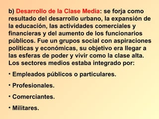b) Desarrollo de la Clase Media: se forja como
resultado del desarrollo urbano, la expansión de
la educación, las actividades comerciales y
financieras y del aumento de los funcionarios
públicos. Fue un grupos social con aspiraciones
políticas y económicas, su objetivo era llegar a
las esferas de poder y vivir como la clase alta.
Los sectores medios estaba integrado por:
• Empleados públicos o particulares.
• Profesionales.
• Comerciantes.
• Militares.
 