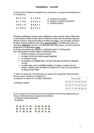 Estadística - 2do EMT

7) El número de faltas de ortografía que cometieron un grupo de estudiantes en
un dictado fue:

                                           a) Clasifica la variable
                                           b) Realiza una tabla estadística
                                           c) Realizar gráfico




Cuando la población o muestra que estudiamos existen muchos valores diferentes,
es conveniente, dividir el intervalo de variación en una serie de sub-intervalos que
cubran el total ;a cada uno de ellos se le llama una clase, a sus extremos, extremos
de clase, al punto medio de cada clase, marca de clase y a la diferencia entre sus
extremos, amplitud de la clase. A la diferencia del valor mayor y el valor menor de
la muestra, se le denomina rango.
La forma conveniente de trabajar es realizando entre 5 y 10 intervalos
Para confeccionar la tabla seguir los siguientes pasos:
       • Ordeno los datos , de menor a mayor
       • Se elige el nºde intervalos de igual amplitud
       • Se calcula el rango
       • Se considera el múltiplo del nº de intervalo más próximo del rango(por
           exceso)
       • La diferencia entre el múltiplo elegido y el rango se reparte entre el
           primer y último valor (la mitad se le quita al 1er valor y la otra mitad se
           le suma al valor final)

7) Sobre un grupo de n=21 personas se realizan las siguientes observaciones
de sus pesos, medidos en kilogramos:
 a) Agrupar los datos en una tabla estadística.                    Pesos en kg

b) Realizar gráfico                                                58 42 51 54 40 39 49
                                                                   56 58 57 59 63 58 66
                                                                   70 72 71 69 70 68 64

8) A un grupo de 30 personas se les ha tomado el número de pulsaciones por
minuto, obteniéndose los siguientes resultados:
 a) Realizar tabla estadística
 b) Graficar




                                                                                     5
 