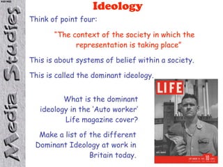 KS5 NSD

                            Ideology
          Think of point four:

                 “The context of the society in which the
                       representation is taking place”

          This is about systems of belief within a society.

          This is called the dominant ideology.


                    What is the dominant
             ideology in the ‘Auto worker’
                    Life magazine cover?

            Make a list of the different
           Dominant Ideology at work in
                           Britain today.
 