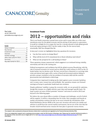 Paul Locke                                               Investment Trusts
44.20.7050.6709
plocke@canaccordgenuity.com
                                                         2012 – opportunities and risks
                                                         This is our fourth consecutive annual trust review and it comes after one of the most
                                                         tumultuous years for the global economy and the pricing of risk assets in a generation.
                                                         It would be a delight for us to argue the case for a strong rebound in both global growth
Inside                                                   levels and equity pricing in 2012, but the reality is that, for the west at least,
Global snapshot .................................2       structurally, little has changed thus far.
Key themes.........................................3
Investment trusts ...............................9       In last year’s review we highlighted three key questions for investors:
Overview .......................................... 11   •   Can the Euro survive its design flaws?
Portfolio strategy ............................. 20
Other stock picks for 2012............. 24               •   What will the level of US commitment be to fiscal orthodoxy (and when)?
Summary.......................................... 28     •   What are the prospects for a soft landing in China?
Key data trends for 2011 ............... 29
                                                         These questions remain unanswered, which suggests to us continued strong volatility,
                                                         uncertainty and risk in the coming year.

                                                         Political incompetence and vacillation has left the global economy floundering, with the
                                                         risk of renewed recession (or worse) and we think this could continue in 2012 as the US
                                                         heads further into its election cycle. We have moved from a financial to a sovereign debt
                                                         crisis and almost back again with a series of band-aid (monetary) policies failing to
                                                         provide a proper resolution to the key problem of excessive debt and the need for
                                                         governments and individuals to deleverage.

                                                         Companies have impressed in taking up the slack against a poor economic backdrop
                                                         and, in many cases, remain lean and profitable. But, questions remain over forward
                                                         earnings as Europe in particular heads back into recession.

                                                         Despite politicians’ inability to grasp the economic nettle, we see grounds for optimism,
                                                         though this remains on a highly selective asset class and manager-specific basis. We
                                                         hope to point out some of these potential “winners” and areas to avoid in 2012 and
                                                         beyond in the following pages.

                                                         We believe the year ahead offers a number of changes and challenges, not all of which
                                                         will be negative. It will be a demanding time for trusts, their managers and boards as
                                                         market uncertainties continue but also as we move towards the introduction of the
                                                         Retail Distribution Review (RDR) at the year-end. Investors will need to be nimble and
                                                         selective to profit from the current market environment, but we are of the view that the
                                                         broader closed-end fund sector remains the best place to generate excess returns.


This research note is produced by Canaccord Genuity Limited which is authorized and regulated by the Financial Services Authority (FSA).
This is non-independent research and a marketing communication under the FSA Conduct of Business rules. Please see the important disclosures section in
the appendix of this note which are an integral part of it or visit http://www.canaccordgenuity.com/EN/about/Pages/UKDisclosures.aspx for more
information.


11 January 2012                                                                                                                               2012-004
 