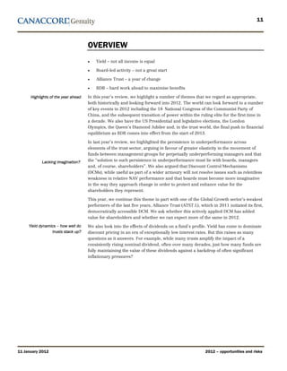 11



                                     OVERVIEW
                                     •   Yield – not all income is equal

                                     •   Board-led activity – not a great start

                                     •   Alliance Trust – a year of change

                                     •   RDR – hard work ahead to maximise benefits

      Highlights of the year ahead   In this year’s review, we highlight a number of themes that we regard as appropriate,
                                     both historically and looking forward into 2012. The world can look forward to a number
                                     of key events in 2012 including the 18 National Congress of the Communist Party of
                                                                             th




                                     China, and the subsequent transition of power within the ruling elite for the first time in
                                     a decade. We also have the US Presidential and legislative elections, the London
                                     Olympics, the Queen’s Diamond Jubilee and, in the trust world, the final push to financial
                                     equilibrium as RDR comes into effect from the start of 2013.

                                     In last year’s review, we highlighted the persistence in underperformance across
                                     elements of the trust sector, arguing in favour of greater elasticity in the movement of
                                     funds between management groups for perpetually underperforming managers and that
            Lacking imagination?     the “solution to such persistence in underperformance must lie with boards, managers
                                     and, of course, shareholders”. We also argued that Discount Control Mechanisms
                                     (DCMs), while useful as part of a wider armoury will not resolve issues such as relentless
                                     weakness in relative NAV performance and that boards must become more imaginative
                                     in the way they approach change in order to protect and enhance value for the
                                     shareholders they represent.

                                     This year, we continue this theme in part with one of the Global Growth sector’s weakest
                                     performers of the last five years, Alliance Trust (ATST.L), which in 2011 initiated its first,
                                     democratically accessible DCM. We ask whether this actively applied DCM has added
                                     value for shareholders and whether we can expect more of the same in 2012.
     Yield dynamics – how well do    We also look into the effects of dividends on a fund’s profile. Yield has come to dominate
                 trusts stack up?    discount pricing in an era of exceptionally low interest rates. But this raises as many
                                     questions as it answers. For example, while many trusts amplify the impact of a
                                     consistently rising nominal dividend, often over many decades, just how many funds are
                                     fully maintaining the value of these dividends against a backdrop of often significant
                                     inflationary pressures?




11 January 2012                                                                                     2012 – opportunities and risks
 