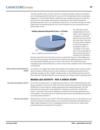 15


                                       and this should be taken on board. However, Canaccord analysis using an annualised
                                       rate of dividend growth for the last five years for 435 London-listed trusts reveals that a
                                       staggered 71.7% had either failed to implement any annualised increase over this five-
                                       year period or had actually experienced a contraction in their dividend payments
                                       (perhaps temporary, but a cut nonetheless). Only 28.3%, or less than one-third of trusts,
                                       experienced an annualised growth rate in their dividend over this extended five-year
                                       period under review.

                                                                                                        Yet while this may be
                                        Inflation adjusted yield growth (5 year, % of funds)            disappointing in its own
                                                                                                        right, a pure expansion or
                                                                                                        contraction in dividend
                                                                                                        growth rates does not tell
                                                                                                        the entire story. Over this
                                                                                                        five-year period, inflation
                                                                                                        in the UK averaged an
                                                                                                        annualised 3.23% or a
                                                                                                        cumulative 17.2%. Now
                                                                                                        this, to the shareholder at
                                         Source: Funddata, Canaccord Genuity Limited.                   least, should represent a
                                                                                                        natural level of dividend
                                       growth required for the level of their income to stand still. However, when adjusted on
                                       this basis, the percentage of funds that have delivered sub-inflation growth in their five-
                                       year annualised dividend rate rose to 78.6%, with only 21.4% of LSE listed trusts
                                       managing to grow their dividend at a level in excess of the cumulative rate of UK inflation
                                       in this period.
Closer scrutiny of yield dynamics is   In summary, we suggest that rather than looking at the headline yield, investors need to
                             needed    delve far deeper, looking at the level and consistency of capital growth achieved by a
                                       particular manager (as this is highly complementary to any dividend payment) and the
                                       rate of growth in dividend that has and is expected to be obtained from a particular fund.


                                       BOARD-LED ACTIVITY - NOT A GREAT START
 How active were boards in 2011?       In our 2011 forward review, we argued that persistence in NAV underperformance had
                                       become endemic in some areas of the trust sector and that Discount Control Mechanisms
                                       (DCMs) had, in some respects, simply perpetuated such underperformance. We also
                                       stated that we believed the sector lacked the “elasticity in movement” and that the
                                       answer “cannot be with yet more buybacks or tenders and removing capital from the
                                       Trust market. The answer has to be with board and investors becoming more proactive
                                       in moving assets elsewhere”.

            Not very is the answer!    Did this prove to be the case in 2011? The short answer has to be no. We did not see any
                                       dramatic upsurge in boards seeking to move assets from perpetual underperformers to
                                       higher Alpha managers or from overpopulated sectors to areas that are vastly under-
                                       represented (such as mainstream US equities).




11 January 2012                                                                                     2012 – opportunities and risks
 