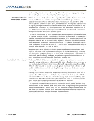 19


                                      fundamentally attractive means of accessing global risk assets and high quality managers
                                      (this on a long-term basis without liquidity call interruptions).
         Branded names the main       RDR by its nature is likely to favour those bigger franchises within the investment trust
        beneficiaries at the outset   sector – well known and branded management houses and the larger capitalised,
                                      relatively mainstream funds. With interest rates remaining low and gains from RDR
                                      obviously biased towards the retail client, initial attention is also expected to be focussed
                                      on higher-yielding, mainstream funds rather than those at the more esoteric end of the
                                      trust spectrum. Funds such as Alliance Trust should also benefit from the outset with its
                                      own RDR-compliant platform, while pressure will intensify for other funds to maximise
                                      their presence within the existing platform system.

                                      This market is dominated by highly interactive and all-encompassing platforms operated
                                      by CoFunds (multiple owners), FundsNetwork (managed by Fidelity) and Skandia Group’s
                                      platform. These platforms offer advisors a one-stop shop for all their pricing, trading and
                                      settlement needs as well as the usual variety of product packaging or wrapping options
                                      under which such investments are ultimately held (SIPPs, ISAs etc). According to the AIC,
                                      these three platforms currently account for 70% of the £164 billion platform market, with
                                      CoFunds alone claiming a 26% market share.

                                      A cursory glance at the websites of these groups reveals little information on the trust
                                      sector or individual trusts at this stage, which is not surprising as they do not presently
                                      offer investment companies. However, to get off the ground running, it will be crucial for
                                      trusts, their boards and their brokers to access these existing distribution networks in
                                      order to maximise potential interest in the shortest possible time.

 Overall, RDR should be welcomed      We believe RDR should be welcomed, with the long-term bias by financial advisors to
                                      higher fee-paying unit trusts set to be consigned to history. This does, however, create its
                                      own problems that will have to be overcome. The uplift in potential demand created by
                                      RDR will not necessarily be smooth or equally spread. Individual trusts will have to fight
                                      hard to establish themselves both with the platform providers and the broader advisor
                                      community.

                                      Similarly, explanation of the benefits (and risks) of investing in investment trusts will be
                                      required. Joe Public may not take kindly to being told that while their investment had
                                      outperformed the market, they had actually lost money due to a notable widening of the
                                      fund’s discount. Other key features that will assist trusts in terms of maximising upside
                                      gains from RDR will probably include a low TER and plain structure.

                                      This is perhaps understandable but a shame nonetheless. Indeed, rather than the main
                                      beneficiaries of RDR in the trust world being those funds, as is presently anticipated, from
                                      the big houses and with a greater index bias and often little managerial added-value, the
                                      real gems to be found in the trust sector are those that provide something different from
                                      the norm and where the manager is allowed to add true value.




11 January 2012                                                                                     2012 – opportunities and risks
 