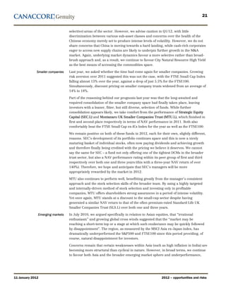 21


                                  selective) areas of the sector. However, we advise caution in Q1/12, with little
                                  discrimination between various sub-asset classes and concerns over the health of the
                                  Chinese economy merely set to produce intense levels of volatility. However, we do not
                                  share concerns that China is moving towards a hard landing, while cash-rich corporates
                                  eager to access new supply chains are likely to underpin further growth in the M&A
                                  market. Again, underlying market dynamics favour a more selective rather than broad-
                                  brush approach and, as a result, we continue to favour City Natural Resource High Yield
                                  as the best means of accessing the commodities space.

              Smaller companies   Last year, we asked whether the time had come again for smaller companies. Growing
                                  risk aversion over 2011 suggested this was not the case, with the FTSE Small Cap Index
                                  falling almost 15% over the year, against a drop of just 5.5% for the FTSE100.
                                  Simultaneously, discount pricing on smaller company trusts widened from an average of
                                  14% to 18%.

                                  Part of the reasoning behind our prognosis last year was that the long-awaited and
                                  required consolidation of the smaller company space had finally taken place, leaving
                                  investors with a leaner, fitter, but still diverse, selection of funds. While further
                                  consolidation appears likely, we take comfort from the performance of Strategic Equity
                                  Capital (SEC.L) and Montanaro UK Smaller Companies Trust (MTU.L), which finished in
                                  first and second place respectively in terms of NAV performance in 2011. Both also
                                  comfortably beat the FTSE Small Cap ex-ICs Index for the year as well as the FTSE100.

                                  We remain positive on both of these funds in 2012, each for their own, slightly different,
                                  reasons. SEC’s development of its portfolio continues apace and this is now a nicely
                                  maturing basket of individual stocks, often now paying dividends and achieving growth
                                  and therefore finally being credited with the pricing we believe it deserves. We cannot
                                  say the same for SEC – a fund not only offering one of the tightest DCMs in the broader
                                  trust sector, but also a NAV performance rating within its peer group of first and third
                                  respectively over both one and three years (this with a three-year NAV return of over
                                  140%). Therefore, we hope and anticipate that SEC’s managers will be more
                                  appropriately rewarded by the market in 2012.

                                  MTU also continues to perform well, benefitting greatly from the manager’s consistent
                                  approach and the stock selection skills of the broader team. By using a highly targeted
                                  and internally-driven method of stock selection and investing only in profitable
                                  companies, MTU offers shareholders strong assurances in a period of intense volatility.
                                  Yet once again, MTU stands at a discount to the small-cap sector despite having
                                  generated a similar NAV return to that of the often premium-rated Standard Life UK
                                  Smaller Companies Trust (SLS.L) over both one and three years.

              Emerging markets    In July 2010, we argued specifically in relation to Asian equities, that “irrational
                                  enthusiasm” and growing global cross winds suggested that the “market may be
                                  reaching a short-term top or a stage at which such exuberance may be quickly followed
                                  by disappointment”. The region, as measured by the MSCI Asia ex-Japan index, has
                                  dramatically underperformed the S&P500 and FTSE100 since this period providing, of
                                  course, natural disappointment for investors.

                                  Concerns remain that certain weaknesses within Asia (such as high inflation in India) are
                                  becoming more structural than cyclical in nature. However, in broad terms, we continue
                                  to favour both Asia and the broader emerging market sphere and underperformance,




11 January 2012                                                                               2012 – opportunities and risks
 