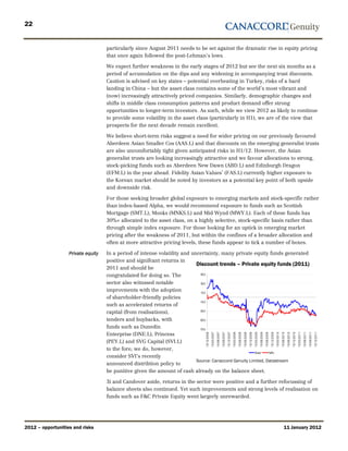 22


                                    particularly since August 2011 needs to be set against the dramatic rise in equity pricing
                                    that once again followed the post-Lehman’s lows.

                                    We expect further weakness in the early stages of 2012 but see the next six months as a
                                    period of accumulation on the dips and any widening in accompanying trust discounts.
                                    Caution is advised on key states – potential overheating in Turkey, risks of a hard
                                    landing in China – but the asset class contains some of the world’s most vibrant and
                                    (now) increasingly attractively priced companies. Similarly, demographic changes and
                                    shifts in middle class consumption patterns and product demand offer strong
                                    opportunities to longer-term investors. As such, while we view 2012 as likely to continue
                                    to provide some volatility in the asset class (particularly in H1), we are of the view that
                                    prospects for the next decade remain excellent.

                                    We believe short-term risks suggest a need for wider pricing on our previously favoured
                                    Aberdeen Asian Smaller Cos (AAS.L) and that discounts on the emerging generalist trusts
                                    are also uncomfortably tight given anticipated risks in H1/12. However, the Asian
                                    generalist trusts are looking increasingly attractive and we favour allocations to strong,
                                    stock-picking funds such as Aberdeen New Dawn (ABD.L) and Edinburgh Dragon
                                    (EFM.L) in the year ahead. Fidelity Asian Values’ (FAS.L) currently higher exposure to
                                    the Korean market should be noted by investors as a potential key point of both upside
                                    and downside risk.

                                    For those seeking broader global exposure to emerging markets and stock-specific rather
                                    than index-based Alpha, we would recommend exposure to funds such as Scottish
                                    Mortgage (SMT.L), Monks (MNKS.L) and Mid Wynd (MWY.L). Each of these funds has
                                    30%+ allocated to the asset class, on a highly selective, stock-specific basis rather than
                                    through simple index exposure. For those looking for an uptick in emerging market
                                    pricing after the weakness of 2011, but within the confines of a broader allocation and
                                    often at more attractive pricing levels, these funds appear to tick a number of boxes.

                   Private equity   In a period of intense volatility and uncertainty, many private equity funds generated
                                    positive and signifcant returns in
                                                                            Discount trends – Private equity funds (2011)
                                    2011 and should be
                                    congratulated for doing so. The            50.0

                                    sector also witnssed notable               30.0

                                    improvments with the adoption              10.0
                                    of shareholder-friendly policies
                                                                              -10.0
                                    such as accelerated returns of
                                    capital (from realisations),              -30.0

                                    tenders and buybacks, with                -50.0

                                    funds such as Dunedin                     -70.0
                                    Enterprise (DNE.L), Princess
                                                                              1 5 /1 2 /2 0 0 6
                                                                                                  1 5 /0 3 /2 0 0 7
                                                                                                                      1 5 /0 6 /2 0 0 7
                                                                                                                                          1 5 /0 9 /2 0 0 7
                                                                                                                                                              1 5 /1 2 /2 0 0 7
                                                                                                                                                                                  1 5 /0 3 /2 0 0 8
                                                                                                                                                                                                      1 5 /0 6 /2 0 0 8
                                                                                                                                                                                                                          1 5 /0 9 /2 0 0 8
                                                                                                                                                                                                                                              1 5 /1 2 /2 0 0 8
                                                                                                                                                                                                                                                                  1 5 /0 3 /2 0 0 9
                                                                                                                                                                                                                                                                                      1 5 /0 6 /2 0 0 9
                                                                                                                                                                                                                                                                                                          1 5 /0 9 /2 0 0 9
                                                                                                                                                                                                                                                                                                                              1 5 /1 2 /2 0 0 9
                                                                                                                                                                                                                                                                                                                                                  1 5 /0 3 /2 0 1 0
                                                                                                                                                                                                                                                                                                                                                                      1 5 /0 6 /2 0 1 0
                                                                                                                                                                                                                                                                                                                                                                                          1 5 /0 9 /2 0 1 0
                                                                                                                                                                                                                                                                                                                                                                                                              1 5 /1 2 /2 0 1 0
                                                                                                                                                                                                                                                                                                                                                                                                                                  1 5 /0 3 /2 0 1 1
                                                                                                                                                                                                                                                                                                                                                                                                                                                      1 5 /0 6 /2 0 1 1
                                                                                                                                                                                                                                                                                                                                                                                                                                                                          1 5 /0 9 /2 0 1 1
                                                                                                                                                                                                                                                                                                                                                                                                                                                                                              1 5 /1 2 /2 0 1 1




                                    (PEY.L) and SVG Capital (SVI.L)
                                    to the fore; we do, however,
                                                                                                         Direct FofFs
                                    consider SVI’s recently
                                                                            Source: Canaccord Genuity Limited, Datastream
                                    announced distribtion policy to
                                    be punitive given the amount of cash already on the balance sheet.

                                    3i and Candover aside, returns in the sector were positive and a further refocussing of
                                    balance sheets also continued. Yet such improvements and strong levels of realisation on
                                    funds such as F&C Private Equity went largerly unrewarded.




2012 – opportunities and risks                                                                                                                                                                                                                                                                                                                                                   11 January 2012
 