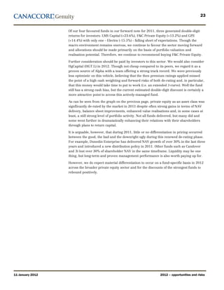23


                  Of our four favoured funds in our forward note for 2011, three generated double-digit
                  returns for investors: LMS Capital (+23.6%), F&C Private Equity (+13.2%) and GPE
                  (+14.4%) with only one - Electra (-15.5%) - falling short of expectations. Though the
                  macro environment remains onerous, we continue to favour the sector moving forward
                  and allocations should be made primarily on the basis of portfolio valuation and
                  realisation potential. Therefore, we continue to recommend buying F&C Private Equity.

                  Further consideration should be paid by investors to this sector. We would also consider
                  HgCapital (HGT.L) in 2012. Though not cheap compared to its peers, we regard it as a
                  proven source of Alpha with a team offering a strong track record. We were previously
                  less optimistic on this vehicle, believing that the then premium ratings applied missed
                  the point of a high cash weighting and forward risks of both de-rating and, in particular,
                  that this money would take time to put to work (i.e. an extended J-curve). Well the fund
                  still has a strong cash bias, but the current estimated double-digit discount is certainly a
                  more attractive point to access this actively-managed fund.

                  As can be seen from the graph on the previous page, private equity as an asset class was
                  signfiicantly de-rated by the market in 2011 despite often strong gains in terms of NAV
                  delivery, balance sheet improvments, enhanced value realisations and, in some cases at
                  least, a still strong level of portfolio activity. Not all funds delivered, but many did and
                  some went further in dramatatically enhancing their relations with their shareholders
                  through plans to return capital.

                  It is arguable, however, that during 2011, little or no differentiation in pricing occurred
                  between the good, the bad and the downright ugly during this renewed de-rating phase.
                  For example, Dunedin Enterprise has delivered NAV growth of over 30% in the last three
                  years and introduced a new distribution policy in 2011. Other funds such as Candover
                  and 3i lost over 30% of shareholder NAV in the same timeframe. Liquidity may be one
                  thing, but long-term and proven management performance is also worth paying up for.

                  However, we do expect material differentiation to occur on a fund-specific basis in 2012
                  across the broader private equity sector and for the discounts of the strongest funds to
                  rebound positively.




11 January 2012                                                                 2012 – opportunities and risks
 