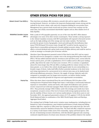 24



                                      OTHER STOCK PICKS FOR 2012
     Biotech Growth Trust (BIOG.L)    This trust does not always offer investors a smooth ride and we expect no difference
                                      moving forward. However, we believe the long-term fundamentals remain strong and the
                                      outlook for the sector robust, with cash-rich companies bidding for new product lines.
                                      Management has a proven track record and our prime concern here remains not the
                                      asset class, but a fairly concentrated shareholder register and an often shallow level of
                                      daily liquidity.
     Middlefield Canadian Income      With a yield of 4.8% (payable quarterly), we are of the view that MCT offers distinct
                          (MCT.L)     advantages over some of its other income counterparts. These include a strong exposure
                                      to the vibrant Canadian economy with MCT particularly well exposed to favoured sectors
                                      such as the high yielding end of the energy and real estate markets. The fund also
                                      provides far greater levels of geographic, stock and yield-specific diversification than
                                      many FTSE100-based UK income trusts, though MCT would be heavily exposed to a
                                      sharp drop in commodities pricing and a broader global economic slump. The fund
                                      offers a covered dividend and a great track record of Alpha delivery and could be used as
                                      a bolt-on strategy to a broader pool of income vehicles.

            India Fund Inc (IFN.N).   Aberdeen Asset Management assumed control of this fund in late-2011 and we expect
                                      that this will now be managed in a similar vein to the strong-performing New India Fund
                                      (NII.L). NII has added material value for investors in the last three years, versus both the
                                      Sensex and its peers, yet with a capitalisation of £115 million and an often poor trading
                                      profile, slips below the radar of at least some investors. IFN, in contrast, is capitalised
                                      almost five times larger than NII and offers a trading profile (in volume terms) over five
                                      times greater, so we believe this vehicle should appeal under its new stewardship to a
                                      broader range of clients. India itself offers further potential weakness in the short term
                                      and rising expectations for a pronounced cut in interest rates may yet be dashed amid
                                      still strong inflationary pressures. However, the supply of strong, relatively cash-rich
                                      companies is exemplary and, for longer-term investors, we believe further market
                                      weakness will provide grounds for long-term and opportunistic accumulation.

                      Premia Plus     When this share class is introduced from the end of February 2012 (in place of the
                                      existing Invesco Perpetual Select Hedge fund class), it will target a continuously balanced
                                      exposure to commodities, stocks and bonds, with ample diversification and a proven
                                      record. Canaccord met with lead managers Mark Ahnrud and Christian Ulrich in late-
                                      2011. They presently manage US$3.2 billion under this strategy and results have been
                                      exceptional, not just in terms of the level of returns (with strong capital protection), but
                                      also the stability of those returns over various market phases. In the three years to end-
                                      November 2011, the approach generated a return of 17.4% against 11.0% for the 60/40
                                      World Balanced Index (a combination of the MSCI World Equity Index and Barclays
                                      Aggregate Bond Index).

                                      The existing Fund of Hedge Funds sector contains many inadequacies, including (but not
                                      limited to) a lack of transparency, poor (relative) performance in both rising and falling
                                      markets, high fees, exposure to often lower-tier managers and costly lock-ups. But such
                                      characteristics cannot be labelled at Premia Plus. The fund will offer a balanced exposure
                                      to a variety of sub-classes within each of the commodity, equity and bond spaces, with
                                      the aim of minimising excessive drawdowns, with this blended approach also ensuring
                                      continued outperformance of at least some elements of the portfolio whatever the market



2012 – opportunities and risks                                                                                     11 January 2012
 
