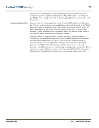 25


                                     backdrop. The use of futures to operate this strategy also allows for immediate and
                                     comparatively costless liquidation (if required) of the portfolio and we look forward to
                                     providing investors with greater detail on the strategy and people concerned in the next
                                     two months.

      Murray International (MYI.L)   Canaccord last met with manager Bruce Stout in October 2011 and his stated aim then
                                     for 2011 as a whole was to preserve capital and raise the fund’s dividend, both of which
                                     he achieved. Offering an already fairly defensive bias, Stout was at the time raising the
                                     fund’s level of security still further, with purchases of further stock in Mexican beer-
                                     producer FEMSA, which performed very well (in pricing and revenue growth terms) in
                                     2011 and the always cash-generative Johnson & Johnson.

                                     In broader terms, as readers will have seen from this report, we commend such a
                                     defensive but still stock-creative approach to global markets and portfolio construction.
                                     After all, in times of turbulence, it is good to hold stocks that are less sensitive to
                                     economic shocks. Some may argue that it is an easy call to recommend the already
                                     premium-rated MYI. Yet it is Stout’s strong simultaneous exposure to both cash-
                                     generative but still dynamic themes such as rising emerging market consumption that we
                                     salute and we expect the fund to protect on the downside in 2012 with the potential to
                                     also benefit on the upside as the cyclical recovery in emerging markets takes hold.




11 January 2012                                                                                  2012 – opportunities and risks
 