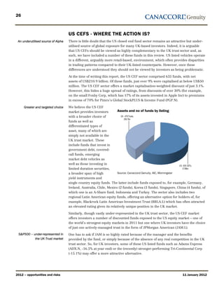 26



                                    US CEFS - WHERE THE ACTION IS?
 An underutilised source of Alpha   There is little doubt that the US closed end fund sector remains an attractive but under-
                                    utilised source of global exposure for many UK-based investors. Indeed, it is arguable
                                    that US CEFs should be viewed as highly complementary to the UK trust sector and, as
                                    such, we have included a number of these funds in this review. US listed vehicles operate
                                    in a different, arguably more retail-based, environment, which often provides disparities
                                    in trading patterns compared to their UK-listed counterparts. However, once these
                                    differences are understood they should not be viewed by investors as being problematic.

                                    At the time of writing this report, the US CEF sector comprised 635 funds, with net
                                    assets of US$210.9 billion. Of these funds, just over 9% were capitalised at below US$50
                                    million. The US CEF sector offers a market capitalisation-weighted discount of just 3.1%.
                                    However, this hides a huge spread of ratings, from discounts of over 30% (for example,
                                    on the small Foxby Corp, which has 17% of its assets invested in Apple Inc) to premiums
                                    in excess of 70% for Pimco’s Global StockPLUS & Income Fund (PGP.N).

     Greater and targeted choice    We believe the US CEF
                                    market provides investors         Assets and no of funds by listing
                                    with a broader choice of
                                    funds as well as
                                    differentiated types of
                                    asset, many of which are
                                    simply not available in the
                                    UK trust market. These
                                    include funds that invest in
                                    government debt, covered-
                                    call funds, emerging
                                    market debt vehicles as
                                    well as those investing in
                                    limited duration securities,
                                    a broader span of high            Source: Canaccord Genuity, AIC, Morningstar
                                    yield instruments and
                                    single country equity funds. The latter include funds exposed to, for example, Germany,
                                    Ireland, Australia, Chile, Mexico (2 funds), Korea (3 funds), Singapore, China (4 funds), of
                                    which one is an A-Share fund, Indonesia and Turkey. The sector also includes two
                                    regional Latin American equity funds, offering an alternative option for holders of, for
                                    example, Blackrock Latin American Investment Trust (BRLA.L) which has often attracted
                                    an elevated rating given its relatively unique position in the UK market.

                                    Similarly, though vastly under-represented in the UK trust sector, the US CEF market
                                    offers investors a number of discounted funds exposed to the US equity market – one of
                                    the world’s strongest equity markets in 2011 but one where UK investors have the choice
                                    of just one actively-managed trust in the form of JPMorgan American (JAM.L).
 S&P500 – under-represented in      One has to ask if JAM is so highly rated because of the manager and the benefits
           the UK Trust market      provided by the fund, or simply because of the absence of any real competition in the UK
                                    trust sector. So, for UK investors, some of these US listed funds such as Adams Express
                                    (ADX.N, -16.5% at year end) or the (recently) stronger-performing Tri-Continental Corp
                                    (-15.1%) may offer a more attractive alternative.




2012 – opportunities and risks                                                                                  11 January 2012
 