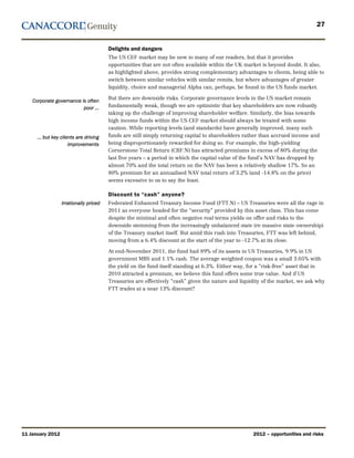 27


                                        Delights and dangers
                                        The US CEF market may be new to many of our readers, but that it provides
                                        opportunities that are not often available within the UK market is beyond doubt. It also,
                                        as highlighted above, provides strong complementary advantages to clients, being able to
                                        switch between similar vehicles with similar remits, but where advantages of greater
                                        liquidity, choice and managerial Alpha can, perhaps, be found in the US funds market.

                                        But there are downside risks. Corporate governance levels in the US market remain
    Corporate governance is often
                          poor …        fundamentally weak, though we are optimistic that key shareholders are now robustly
                                        taking up the challenge of improving shareholder welfare. Similarly, the bias towards
                                        high income funds within the US CEF market should always be treated with some
                                        caution. While reporting levels (and standards) have generally improved, many such
      … but key clients are driving     funds are still simply returning capital to shareholders rather than accrued income and
                    improvements        being disproportionately rewarded for doing so. For example, the high-yielding
                                        Cornerstone Total Return (CRF.N) has attracted premiums in excess of 80% during the
                                        last five years – a period in which the capital value of the fund’s NAV has dropped by
                                        almost 70% and the total return on the NAV has been a relatively shallow 17%. So an
                                        80% premium for an annualised NAV total return of 3.2% (and -14.8% on the price)
                                        seems excessive to us to say the least.

                                        Discount to “cash” anyone?
                  Irrationally priced   Federated Enhanced Treasury Income Fund (FTT.N) – US Treasuries were all the rage in
                                        2011 as everyone headed for the “security” provided by this asset class. This has come
                                        despite the minimal and often negative real terms yields on offer and risks to the
                                        downside stemming from the increasingly unbalanced state (re massive state ownership)
                                        of the Treasury market itself. But amid this rush into Treasuries, FTT was left behind,
                                        moving from a 6.4% discount at the start of the year to -12.7% at its close.

                                        At end-November 2011, the fund had 89% of its assets in US Treasuries, 9.9% in US
                                        government MBS and 1.1% cash. The average weighted coupon was a small 3.05% with
                                        the yield on the fund itself standing at 6.3%. Either way, for a “risk-free” asset that in
                                        2010 attracted a premium, we believe this fund offers some true value. And if US
                                        Treasuries are effectively “cash” given the nature and liquidity of the market, we ask why
                                        FTT trades at a near 13% discount?




11 January 2012                                                                                     2012 – opportunities and risks
 