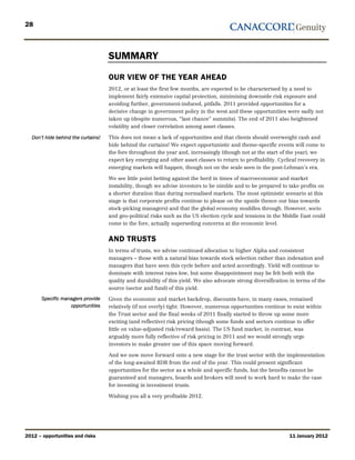 28



                                    SUMMARY
                                    OUR VIEW OF THE YEAR AHEAD
                                    2012, or at least the first few months, are expected to be characterised by a need to
                                    implement fairly extensive capital protection, minimising downside risk exposure and
                                    avoiding further, government-induced, pitfalls. 2011 provided opportunities for a
                                    decisive change in government policy in the west and these opportunities were sadly not
                                    taken up (despite numerous, “last chance” summits). The end of 2011 also heightened
                                    volatility and closer correlation among asset classes.

  Don’t hide behind the curtains!   This does not mean a lack of opportunities and that clients should overweight cash and
                                    hide behind the curtains! We expect opportunistic and theme-specific events will come to
                                    the fore throughout the year and, increasingly (though not at the start of the year), we
                                    expect key emerging and other asset classes to return to profitability. Cyclical recovery in
                                    emerging markets will happen, though not on the scale seen in the post-Lehman’s era.

                                    We see little point betting against the herd in times of macroeconomic and market
                                    instability, though we advise investors to be nimble and to be prepared to take profits on
                                    a shorter duration than during normalised markets. The most optimistic scenario at this
                                    stage is that corporate profits continue to please on the upside (hence our bias towards
                                    stock-picking managers) and that the global economy muddles through. However, socio
                                    and geo-political risks such as the US election cycle and tensions in the Middle East could
                                    come to the fore, actually superseding concerns at the economic level.


                                    AND TRUSTS
                                    In terms of trusts, we advise continued allocation to higher Alpha and consistent
                                    managers – those with a natural bias towards stock selection rather than indexation and
                                    managers that have seen this cycle before and acted accordingly. Yield will continue to
                                    dominate with interest rates low, but some disappointment may be felt both with the
                                    quality and durability of this yield. We also advocate strong diversification in terms of the
                                    source (sector and fund) of this yield.
       Specific managers provide    Given the economic and market backdrop, discounts have, in many cases, remained
                   opportunities    relatively (if not overly) tight. However, numerous opportunities continue to exist within
                                    the Trust sector and the final weeks of 2011 finally started to throw up some more
                                    exciting (and reflective) risk pricing (though some funds and sectors continue to offer
                                    little on value-adjusted risk/reward basis). The US fund market, in contrast, was
                                    arguably more fully reflective of risk pricing in 2011 and we would strongly urge
                                    investors to make greater use of this space moving forward.

                                    And we now move forward onto a new stage for the trust sector with the implementation
                                    of the long-awaited RDR from the end of the year. This could present significant
                                    opportunities for the sector as a whole and specific funds, but the benefits cannot be
                                    guaranteed and managers, boards and brokers will need to work hard to make the case
                                    for investing in investment trusts.

                                    Wishing you all a very profitable 2012.




2012 – opportunities and risks                                                                                   11 January 2012
 