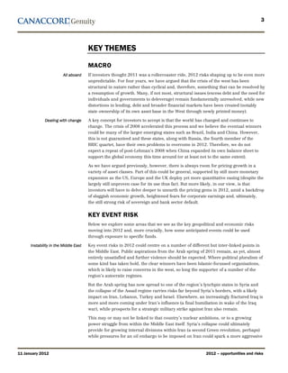 3




                                       KEY THEMES
                                       MACRO
                         All aboard    If investors thought 2011 was a rollercoaster ride, 2012 risks shaping up to be even more
                                       unpredictable. For four years, we have argued that the crisis of the west has been
                                       structural in nature rather than cyclical and, therefore, something that can be resolved by
                                       a resumption of growth. Many, if not most, structural issues (excess debt and the need for
                                       individuals and governments to deleverage) remain fundamentally unresolved, while new
                                       distortions in lending, debt and broader financial markets have been created (notably
                                       state ownership of its own asset base in the West through newly printed money).

              Dealing with change      A key concept for investors to accept is that the world has changed and continues to
                                       change. The crisis of 2008 accelerated this process and we believe the eventual winners
                                       could be many of the larger emerging states such as Brazil, India and China. However,
                                       this is not guaranteed and these states, along with Russia, the fourth member of the
                                       BRIC quartet, have their own problems to overcome in 2012. Therefore, we do not
                                       expect a repeat of post-Lehman’s 2008 when China expanded its own balance sheet to
                                       support the global economy this time around (or at least not to the same extent).

                                       As we have argued previously, however, there is always room for pricing growth in a
                                       variety of asset classes. Part of this could be general, supported by still more monetary
                                       expansion as the US, Europe and the UK deploy yet more quantitative easing (despite the
                                       largely still unproven case for its use thus far). But more likely, in our view, is that
                                       investors will have to delve deeper to unearth the pricing gems in 2012, amid a backdrop
                                       of sluggish economic growth, heightened fears for corporate earnings and, ultimately,
                                       the still strong risk of sovereign and bank sector default.


                                       KEY EVENT RISK
                                       Below we explore some areas that we see as the key geopolitical and economic risks
                                       moving into 2012 and, more crucially, how some anticipated events could be used
                                       through exposure to specific funds.

      Instability in the Middle East   Key event risks in 2012 could centre on a number of different but inter-linked points in
                                       the Middle East. Public aspirations from the Arab spring of 2011 remain, as yet, almost
                                       entirely unsatisfied and further violence should be expected. Where political pluralism of
                                       some kind has taken hold, the clear winners have been Islamic-focussed organisations,
                                       which is likely to raise concerns in the west, so long the supporter of a number of the
                                       region’s autocratic regimes.

                                       But the Arab spring has now spread to one of the region’s lynchpin states in Syria and
                                       the collapse of the Assad regime carries risks far beyond Syria’s borders, with a likely
                                       impact on Iran, Lebanon, Turkey and Israel. Elsewhere, an increasingly fractured Iraq is
                                       more and more coming under Iran’s influence (a final humiliation in wake of the Iraq
                                       war), while prospects for a strategic military strike against Iran also remain.

                                       This may or may not be linked to that country’s nuclear ambitions, or to a growing
                                       power struggle from within the Middle East itself. Syria’s collapse could ultimately
                                       provide for growing internal divisions within Iran (a second Green revolution, perhaps)
                                       while pressures for an oil embargo to be imposed on Iran could spark a more aggressive



11 January 2012                                                                                    2012 – opportunities and risks
 