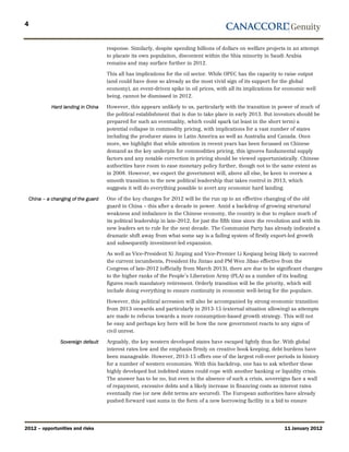 4


                                      response. Similarly, despite spending billions of dollars on welfare projects in an attempt
                                      to placate its own population, discontent within the Shia minority in Saudi Arabia
                                      remains and may surface further in 2012.

                                      This all has implications for the oil sector. While OPEC has the capacity to raise output
                                      (and could have done so already as the most vivid sign of its support for the global
                                      economy), an event-driven spike in oil prices, with all its implications for economic well
                                      being, cannot be dismissed in 2012.

              Hard landing in China   However, this appears unlikely to us, particularly with the transition in power of much of
                                      the political establishment that is due to take place in early 2013. But investors should be
                                      prepared for such an eventuality, which could spark (at least in the short term) a
                                      potential collapse in commodity pricing, with implications for a vast number of states
                                      including the producer states in Latin America as well as Australia and Canada. Once
                                      more, we highlight that while attention in recent years has been focussed on Chinese
                                      demand as the key underpin for commodities pricing, this ignores fundamental supply
                                      factors and any notable correction in pricing should be viewed opportunistically. Chinese
                                      authorities have room to ease monetary policy further, though not to the same extent as
                                      in 2008. However, we expect the government will, above all else, be keen to oversee a
                                      smooth transition to the new political leadership that takes control in 2013, which
                                      suggests it will do everything possible to avert any economic hard landing.

    China – a changing of the guard   One of the key changes for 2012 will be the run up to an effective changing of the old
                                      guard in China – this after a decade in power. Amid a backdrop of growing structural
                                      weakness and imbalance in the Chinese economy, the country is due to replace much of
                                      its political leadership in late-2012, for just the fifth time since the revolution and with its
                                      new leaders set to rule for the next decade. The Communist Party has already indicated a
                                      dramatic shift away from what some say is a failing system of firstly export-led growth
                                      and subsequently investment-led expansion.

                                      As well as Vice-President Xi Jinping and Vice-Premier Li Keqiang being likely to succeed
                                      the current incumbents, President Hu Jintao and PM Wen Jibao effective from the
                                      Congress of late-2012 (officially from March 2013), there are due to be significant changes
                                      to the higher ranks of the People’s Liberation Army (PLA) as a number of its leading
                                      figures reach mandatory retirement. Orderly transition will be the priority, which will
                                      include doing everything to ensure continuity in economic well-being for the populace.

                                      However, this political accession will also be accompanied by strong economic transition
                                      from 2013 onwards and particularly in 2013-15 (external situation allowing) as attempts
                                      are made to refocus towards a more consumption-based growth strategy. This will not
                                      be easy and perhaps key here will be how the new government reacts to any signs of
                                      civil unrest.

                  Sovereign default   Arguably, the key western developed states have escaped lightly thus far. With global
                                      interest rates low and the emphasis firmly on creative book keeping, debt burdens have
                                      been manageable. However, 2013-15 offers one of the largest roll-over periods in history
                                      for a number of western economies. With this backdrop, one has to ask whether these
                                      highly developed but indebted states could cope with another banking or liquidity crisis.
                                      The answer has to be no, but even in the absence of such a crisis, sovereigns face a wall
                                      of repayment, excessive debts and a likely increase in financing costs as interest rates
                                      eventually rise (or new debt terms are secured). The European authorities have already
                                      pushed forward vast sums in the form of a new borrowing facility in a bid to ensure




2012 – opportunities and risks                                                                                       11 January 2012
 