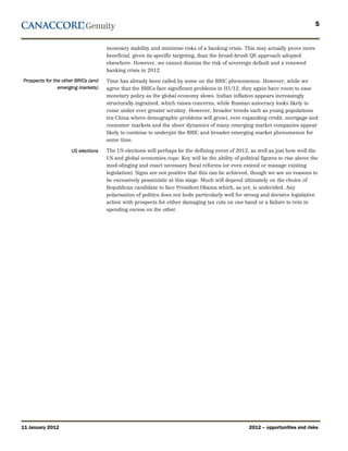 5


                                     monetary stability and minimise risks of a banking crisis. This may actually prove more
                                     beneficial, given its specific targeting, than the broad-brush QE approach adopted
                                     elsewhere. However, we cannot dismiss the risk of sovereign default and a renewed
                                     banking crisis in 2012.
Prospects for the other BRICs (and   Time has already been called by some on the BRIC phenomenon. However, while we
                emerging markets)    agree that the BRICs face significant problems in H1/12, they again have room to ease
                                     monetary policy as the global economy slows. Indian inflation appears increasingly
                                     structurally ingrained, which raises concerns, while Russian autocracy looks likely to
                                     come under ever greater scrutiny. However, broader trends such as young populations
                                     (ex-China where demographic problems will grow), ever expanding credit, mortgage and
                                     consumer markets and the sheer dynamics of many emerging market companies appear
                                     likely to continue to underpin the BRIC and broader emerging market phenomenon for
                                     some time.

                     US elections    The US elections will perhaps be the defining event of 2012, as well as just how well the
                                     US and global economies cope. Key will be the ability of political figures to rise above the
                                     mud-slinging and enact necessary fiscal reforms (or even extend or manage existing
                                     legislation). Signs are not positive that this can be achieved, though we see no reasons to
                                     be excessively pessimistic at this stage. Much will depend ultimately on the choice of
                                     Republican candidate to face President Obama which, as yet, is undecided. Any
                                     polarisation of politics does not bode particularly well for strong and decisive legislative
                                     action with prospects for either damaging tax cuts on one hand or a failure to rein in
                                     spending excess on the other.




11 January 2012                                                                                    2012 – opportunities and risks
 