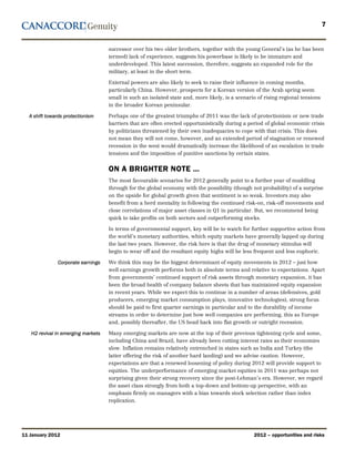 7


                                    successor over his two older brothers, together with the young General’s (as he has been
                                    termed) lack of experience, suggests his powerbase is likely to be immature and
                                    underdeveloped. This latest succession, therefore, suggests an expanded role for the
                                    military, at least in the short term.

                                    External powers are also likely to seek to raise their influence in coming months,
                                    particularly China. However, prospects for a Korean version of the Arab spring seem
                                    small in such an isolated state and, more likely, is a scenario of rising regional tensions
                                    in the broader Korean peninsular.

  A shift towards protectionism     Perhaps one of the greatest triumphs of 2011 was the lack of protectionism or new trade
                                    barriers that are often erected opportunistically during a period of global economic crisis
                                    by politicians threatened by their own inadequacies to cope with that crisis. This does
                                    not mean they will not come, however, and an extended period of stagnation or renewed
                                    recession in the west would dramatically increase the likelihood of an escalation in trade
                                    tensions and the imposition of punitive sanctions by certain states.


                                    ON A BRIGHTER NOTE …
                                    The most favourable scenarios for 2012 generally point to a further year of muddling
                                    through for the global economy with the possibility (though not probability) of a surprise
                                    on the upside for global growth given that sentiment is so weak. Investors may also
                                    benefit from a herd mentality in following the continued risk-on, risk-off movements and
                                    close correlations of major asset classes in Q1 in particular. But, we recommend being
                                    quick to take profits on both sectors and outperforming stocks.

                                    In terms of governmental support, key will be to watch for further supportive action from
                                    the world’s monetary authorities, which equity markets have generally lapped up during
                                    the last two years. However, the risk here is that the drug of monetary stimulus will
                                    begin to wear off and the resultant equity highs will be less frequent and less euphoric.

              Corporate earnings    We think this may be the biggest determinant of equity movements in 2012 – just how
                                    well earnings growth performs both in absolute terms and relative to expectations. Apart
                                    from governments’ continued support of risk assets through monetary expansion, it has
                                    been the broad health of company balance sheets that has maintained equity expansion
                                    in recent years. While we expect this to continue in a number of areas (defensives, gold
                                    producers, emerging market consumption plays, innovative technologies), strong focus
                                    should be paid to first quarter earnings in particular and to the durability of income
                                    streams in order to determine just how well companies are performing, this as Europe
                                    and, possibly thereafter, the US head back into flat growth or outright recession.

   H2 revival in emerging markets   Many emerging markets are now at the top of their previous tightening cycle and some,
                                    including China and Brazil, have already been cutting interest rates as their economies
                                    slow. Inflation remains relatively entrenched in states such as India and Turkey (the
                                    latter offering the risk of another hard landing) and we advise caution. However,
                                    expectations are that a renewed loosening of policy during 2012 will provide support to
                                    equities. The underperformance of emerging market equities in 2011 was perhaps not
                                    surprising given their strong recovery since the post-Lehman’s era. However, we regard
                                    the asset class strongly from both a top-down and bottom-up perspective, with an
                                    emphasis firmly on managers with a bias towards stock selection rather than index
                                    replication.




11 January 2012                                                                                   2012 – opportunities and risks
 