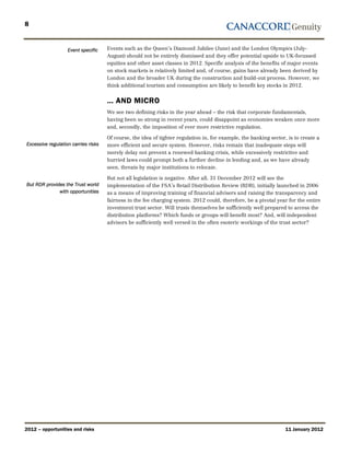 8


                   Event specific    Events such as the Queen’s Diamond Jubilee (June) and the London Olympics (July-
                                     August) should not be entirely dismissed and they offer potential upside to UK-focussed
                                     equities and other asset classes in 2012. Specific analysis of the benefits of major events
                                     on stock markets is relatively limited and, of course, gains have already been derived by
                                     London and the broader UK during the construction and build-out process. However, we
                                     think additional tourism and consumption are likely to benefit key stocks in 2012.


                                     … AND MICRO
                                     We see two defining risks in the year ahead – the risk that corporate fundamentals,
                                     having been so strong in recent years, could disappoint as economies weaken once more
                                     and, secondly, the imposition of ever more restrictive regulation.

                                     Of course, the idea of tighter regulation in, for example, the banking sector, is to create a
Excessive regulation carries risks   more efficient and secure system. However, risks remain that inadequate steps will
                                     merely delay not prevent a renewed banking crisis, while excessively restrictive and
                                     hurried laws could prompt both a further decline in lending and, as we have already
                                     seen, threats by major institutions to relocate.

                                     But not all legislation is negative. After all, 31 December 2012 will see the
But RDR provides the Trust world     implementation of the FSA’s Retail Distribution Review (RDR), initially launched in 2006
              with opportunities     as a means of improving training of financial advisers and raising the transparency and
                                     fairness in the fee charging system. 2012 could, therefore, be a pivotal year for the entire
                                     investment trust sector. Will trusts themselves be sufficiently well prepared to access the
                                     distribution platforms? Which funds or groups will benefit most? And, will independent
                                     advisors be sufficiently well versed in the often esoteric workings of the trust sector?




2012 – opportunities and risks                                                                                     11 January 2012
 