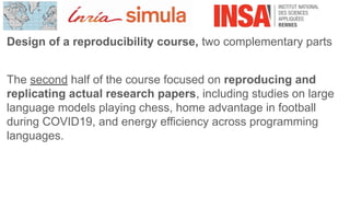 Design of a reproducibility course, two complementary parts
The second half of the course focused on reproducing and
replicating actual research papers, including studies on large
language models playing chess, home advantage in football
during COVID19, and energy efficiency across programming
languages.
 