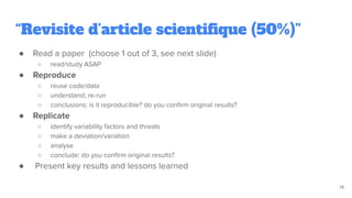 “Revisite d’article scientiﬁque (50%)”
● Read a paper (choose 1 out of 3, see next slide)
○ read/study ASAP
● Reproduce
○ reuse code/data
○ understand; re-run
○ conclusions: is it reproducible? do you conﬁrm original results?
● Replicate
○ identify variability factors and threats
○ make a deviation/variation
○ analyse
○ conclude: do you conﬁrm original results?
● Present key results and lessons learned
14
 