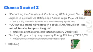 Choose 1 out of 3
● "Debunking the Chessboard: Confronting GPTs Against Chess
Engines to Estimate Elo Ratings and Assess Legal Move Abilities"
○ https://blog.mathieuacher.com/GPTsChessEloRatingLegalMoves/
● "COVID and Home Advantage in Football: An Analysis of Results
and xG Data in European Leagues"
○ https://blog.mathieuacher.com/FootballAnalysis-xG-COVIDHome/
● “Ranking Programming Languages by Energy Eﬃciency” SCP 2021
○ https://github.com/greensoftwarelab/RosettaExamples
=> XXX (link)
15
 