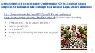 Debunking the Chessboard: Confronting GPTs Against Chess
Engines to Estimate Elo Ratings and Assess Legal Move Abilities
https://blog.mathieuacher.com/GPTsChessEloRatingLegalMoves/
https://www.youtube.com/watch?v=6D1XIbkm4JE (video with MonsieurPhi)
● what about GPT4o or Claude or Llama?
● prompt sensitivity?
● temperature?
● what about confronting to other chess engines?
● …
16
 