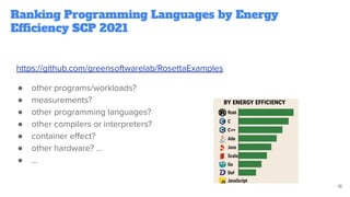 Ranking Programming Languages by Energy
Efficiency SCP 2021
https://github.com/greensoftwarelab/RosettaExamples
● other programs/workloads?
● measurements?
● other programming languages?
● other compilers or interpreters?
● container eﬀect?
● other hardware? ...
● …
18
 